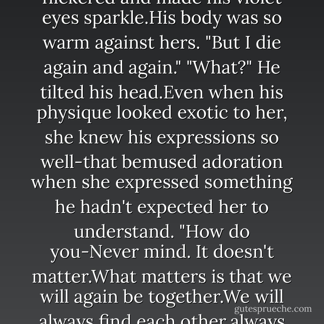 <i>Layla!</i>" Don bounded into her sight. The door behind her was still bolted. Where had he come from?<br />The starshot tumbled from her hands and clattered to the floor. She snatched it up and slipped it back inside her dress. Bill was gone.But Don was-Daniel was right where she wanted him to be.<br />"What are you doing here?" Her voice broke with the force of having to act surprised to see him.<br />He didn't seem to hear it.He rushed toward her and wrapped her in his arms. "Saving your life."<br />"How did you get in?"<br />"Don't worry about that.No mortal man, no slab of stone can obstruct a love as true as ours. I will always find you."<br />In his bare, bronzed arms, it was Luce's instinct to feel comforted. But she couldn't right then.Her heart felt ragged and cold.This easy happiness, these feelings of complete trust, every one of the lovely emotions Daniel had shown her how to feel in every life-they were torture to her now.<br />"Fear not," he whispered. "Let me tell you, my love, what happens after this life.You come back,you rise again. Your rebirth is beautiful and real.You come back to me,again and again-"<br />The light from the lamp flickered and made his violet eyes sparkle.His body was so warm against hers.<br />"But I die again and again."<br />"What?" He tilted his head.Even when his physique looked exotic to her, she knew his expressions so well-that bemused adoration when she expressed something he hadn't expected her to understand. "How do you-Never mind. It doesn't matter.What matters is that we will again be together.We will always find each other,always love each other, no matter what.I will never leave you."<br />Luce fell to her knees on the stone steps. She hid her face in her hands. "I don't know how you can stand it.Over and over again,the same sadness-"<br />He lifted her up. "The same ecstasy-"<br />"The same fire that kills everything-"<br />"The same passion that ignites it all again.You don't know.You can't remember how wonderful-"<br />"I've seen it.I do know."<br />How she had his attention. He didn't seem sure whether or not to believe her, but at least he was listening. <br />"What if there's no hope of anything ever changing?" she asked.<br />"There is <i>only</i> hope. One day, you will live through it.That absolute truth is the only thing that keeps me going. I will never give up on you. Even if it takes forever." He wiped away her tears with his thumb. "I'll love you with all my heart,in every life, through every death. I will not be bound by anything but my love for you."<br />"But it's so hard.Isn't it hard for you? Haven't you ever thought,what if..."<br />"One day,our love will conquer this dark cycle.That's worth everything to me. - Lauren Kate