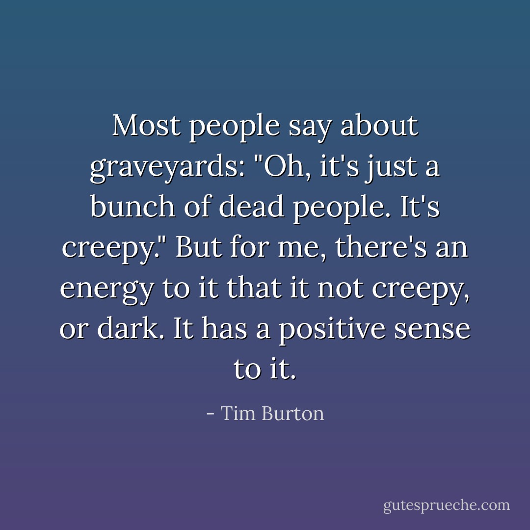 Most people say about graveyards: "Oh, it's just a bunch of dead people. It's creepy." But for me, there's an energy to it that it not creepy, or dark. It has a positive sense to it. - Tim Burton