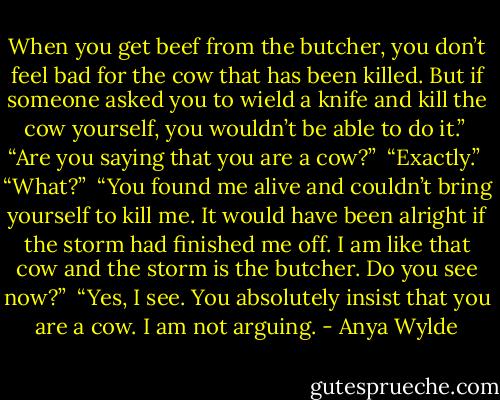When you get beef from the butcher, you don’t feel bad for the cow that has been killed. But if someone asked you to wield a knife and kill the cow yourself, you wouldn’t be able to do it.”<br /><br />“Are you saying that you are a cow?”<br /><br />“Exactly.”<br /><br />“What?”<br /><br />“You found me alive and couldn’t bring yourself to kill me. It would have been alright if the storm had finished me off. I am like that cow and the storm is the butcher. Do you see now?”<br /><br />“Yes, I see. You absolutely insist that you are a cow. I am not arguing. - Anya Wylde