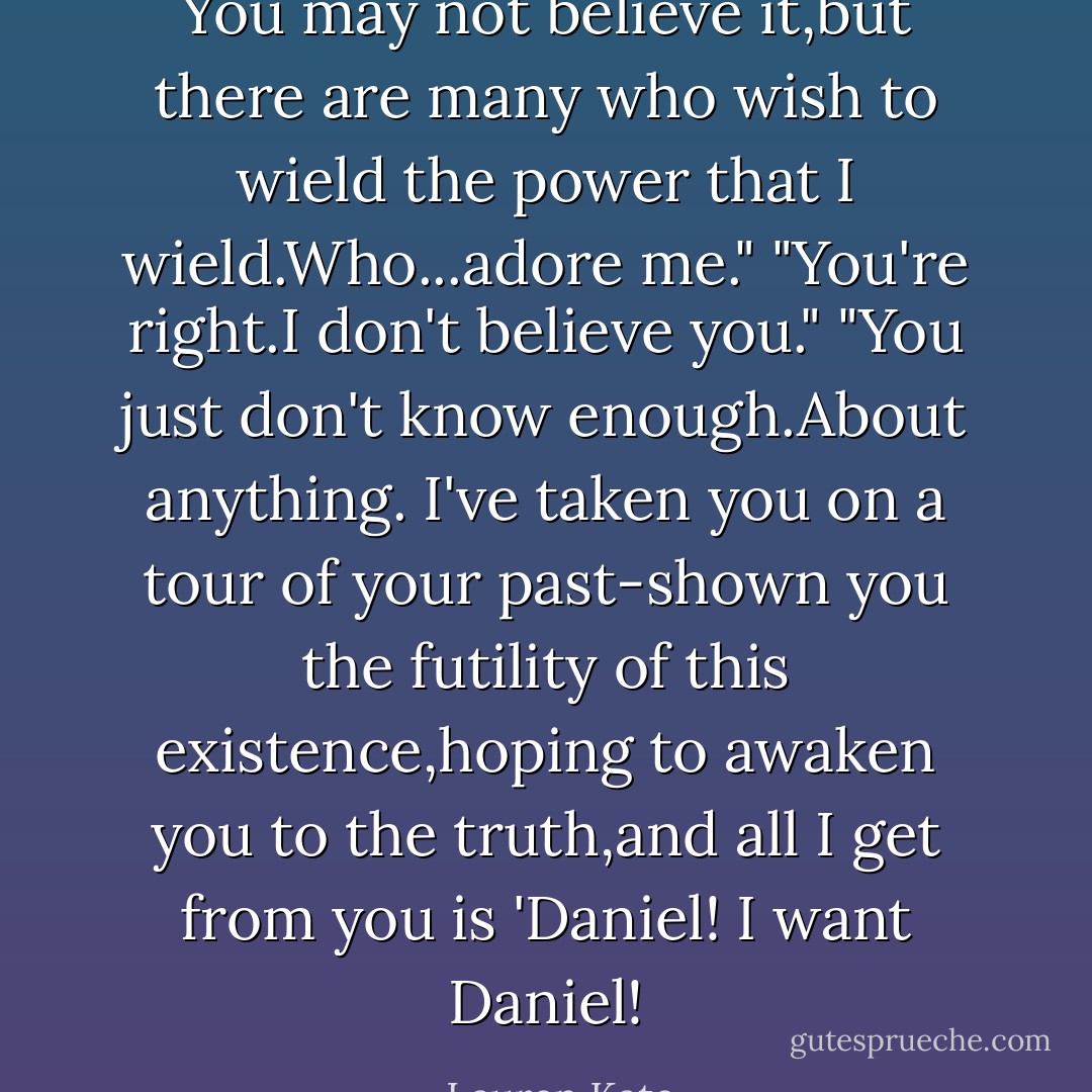 You may not believe it,but there are many who wish to wield the power that I wield.Who...adore me."<br />"You're right.I don't believe you."<br />"You just don't know enough.About anything. I've taken you on a tour of your past-shown you the futility of this existence,hoping to awaken you to the truth,and all I get from you is 'Daniel! I want Daniel! - Lauren Kate