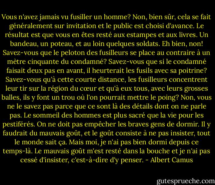 Vous n'avez jamais vu fusiller un homme? Non, bien sûr, cela se fait généralement sur invitation et le public est choisi d'avance. Le résultat est que vous en êtes resté aux estampes et aux livres. Un bandeau, un poteau, et au loin quelques soldats. Eh bien, non! Savez-vous que le peloton des fusilleurs se place au contraire à un mètre cinquante du condamné? Savez-vous que si le condamné faisait deux pas en avant, il heurterait les fusils avec sa poitrine? Savez-vous qu'à cette courte distance, les fusilleurs concentrent leur tir sur la région du cœur et qu'à eux tous, avec leurs grosses balles, ils y font un trou où l'on pourrait mettre le poing? Non, vous ne le savez pas parce que ce sont là des détails dont on ne parle pas. Le sommeil des hommes est plus sacré que la vie pour les pestiférés. On ne doit pas empêcher les braves gens de dormir. Il y faudrait du mauvais goût, et le goût consiste à ne pas insister, tout le monde sait ça. Mais moi, je n'ai pas bien dormi depuis ce temps-là. Le mauvais goût m'est resté dans la bouche et je n'ai pas cessé d'insister, c'est-à-dire d'y penser. - Albert Camus