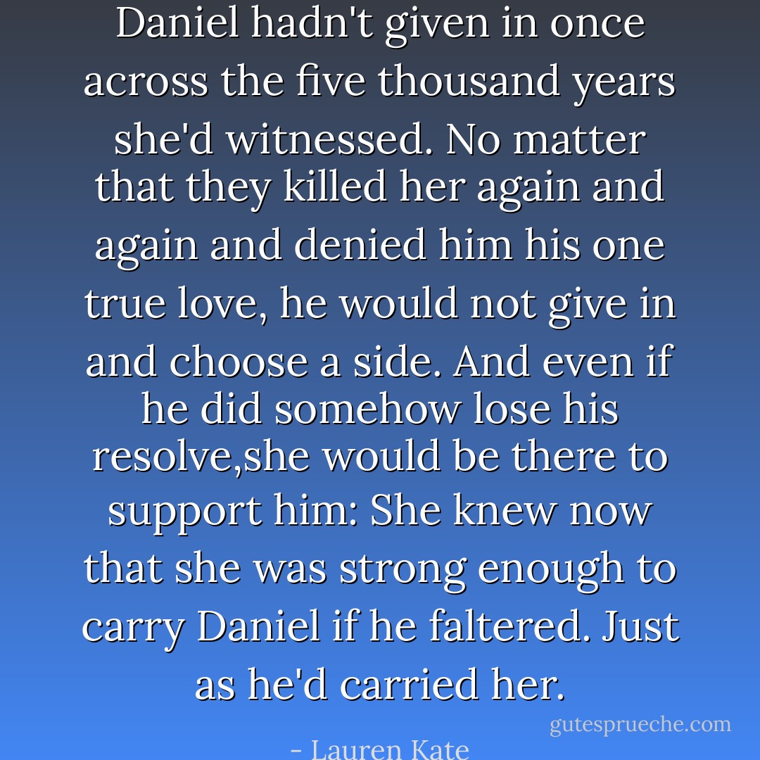 Daniel hadn't given in once across the five thousand years she'd witnessed. No matter that they killed her again and again and denied him his one true love, he would not give in and choose a side. And even if he did somehow lose his resolve,she would be there to support him: She knew now that she was strong enough to carry Daniel if he faltered. Just as he'd carried her. - Lauren Kate