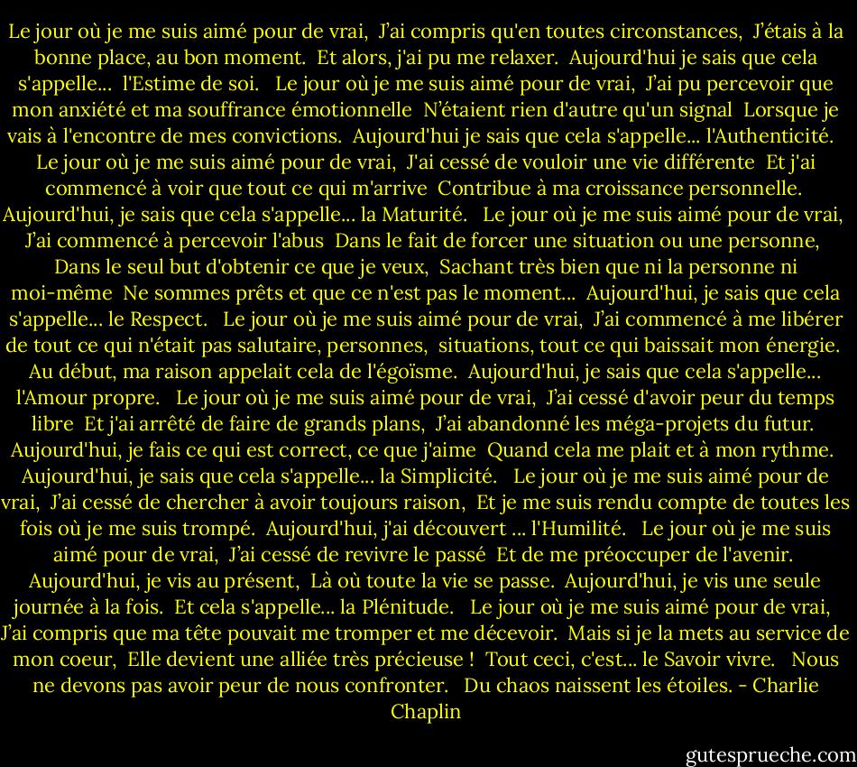 Le jour où je me suis aimé pour de vrai,<br /><br />J’ai compris qu'en toutes circonstances,<br /><br />J’étais à la bonne place, au bon moment.<br /><br />Et alors, j'ai pu me relaxer.<br /><br />Aujourd'hui je sais que cela s'appelle...<br /><br />l'Estime de soi.<br /><br /><br />Le jour où je me suis aimé pour de vrai,<br /><br />J’ai pu percevoir que mon anxiété et ma souffrance émotionnelle<br /><br />N’étaient rien d'autre qu'un signal<br /><br />Lorsque je vais à l'encontre de mes convictions.<br /><br />Aujourd'hui je sais que cela s'appelle... l'Authenticité.<br /><br /><br />Le jour où je me suis aimé pour de vrai,<br /><br />J'ai cessé de vouloir une vie différente<br /><br />Et j'ai commencé à voir que tout ce qui m'arrive<br /><br />Contribue à ma croissance personnelle.<br /><br />Aujourd'hui, je sais que cela s'appelle... la Maturité.<br /><br /><br />Le jour où je me suis aimé pour de vrai,<br /><br />J’ai commencé à percevoir l'abus<br /><br />Dans le fait de forcer une situation ou une personne,<br /><br />Dans le seul but d'obtenir ce que je veux,<br /><br />Sachant très bien que ni la personne ni moi-même<br /><br />Ne sommes prêts et que ce n'est pas le moment...<br /><br />Aujourd'hui, je sais que cela s'appelle... le Respect.<br /><br /><br />Le jour où je me suis aimé pour de vrai,<br /><br />J’ai commencé à me libérer de tout ce qui n'était pas salutaire, personnes,<br /><br />situations, tout ce qui baissait mon énergie.<br /><br />Au début, ma raison appelait cela de l'égoïsme.<br /><br />Aujourd'hui, je sais que cela s'appelle... l'Amour propre.<br /><br /><br />Le jour où je me suis aimé pour de vrai,<br /><br />J’ai cessé d'avoir peur du temps libre<br /><br />Et j'ai arrêté de faire de grands plans,<br /><br />J’ai abandonné les méga-projets du futur.<br /><br />Aujourd'hui, je fais ce qui est correct, ce que j'aime<br /><br />Quand cela me plait et à mon rythme.<br /><br />Aujourd'hui, je sais que cela s'appelle... la Simplicité.<br /><br /><br />Le jour où je me suis aimé pour de vrai,<br /><br />J’ai cessé de chercher à avoir toujours raison,<br /><br />Et je me suis rendu compte de toutes les fois où je me suis trompé.<br /><br />Aujourd'hui, j'ai découvert ... l'Humilité.<br /><br /><br />Le jour où je me suis aimé pour de vrai,<br /><br />J’ai cessé de revivre le passé<br /><br />Et de me préoccuper de l'avenir.<br /><br />Aujourd'hui, je vis au présent,<br /><br />Là où toute la vie se passe.<br /><br />Aujourd'hui, je vis une seule journée à la fois.<br /><br />Et cela s'appelle... la Plénitude.<br /><br /><br />Le jour où je me suis aimé pour de vrai,<br /><br />J’ai compris que ma tête pouvait me tromper et me décevoir.<br /><br />Mais si je la mets au service de mon coeur,<br /><br />Elle devient une alliée très précieuse !<br /><br />Tout ceci, c'est... le Savoir vivre.<br /><br /><br />Nous ne devons pas avoir peur de nous confronter.<br /><br /><br />Du chaos naissent les étoiles. - Charlie Chaplin