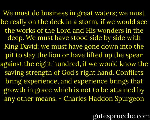 We must do business in great waters; we must be really on the deck in a storm, if we would see the works of the Lord and His wonders in the deep. We must have stood side by side with King David; we must have gone down into the pit to slay the lion or have lifted up the spear against the eight hundred, if we would know the saving strength of God's right hand. Conflicts bring experience, and experience brings that growth in grace which is not to be attained by any other means. - Charles Haddon Spurgeon