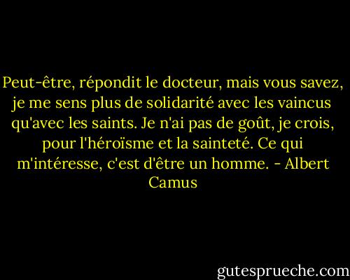 Peut-être, répondit le docteur, mais vous savez, je me sens plus de solidarité avec les vaincus qu'avec les saints. Je n'ai pas de goût, je crois, pour l'héroïsme et la sainteté. Ce qui m'intéresse, c'est d'être un homme. - Albert Camus