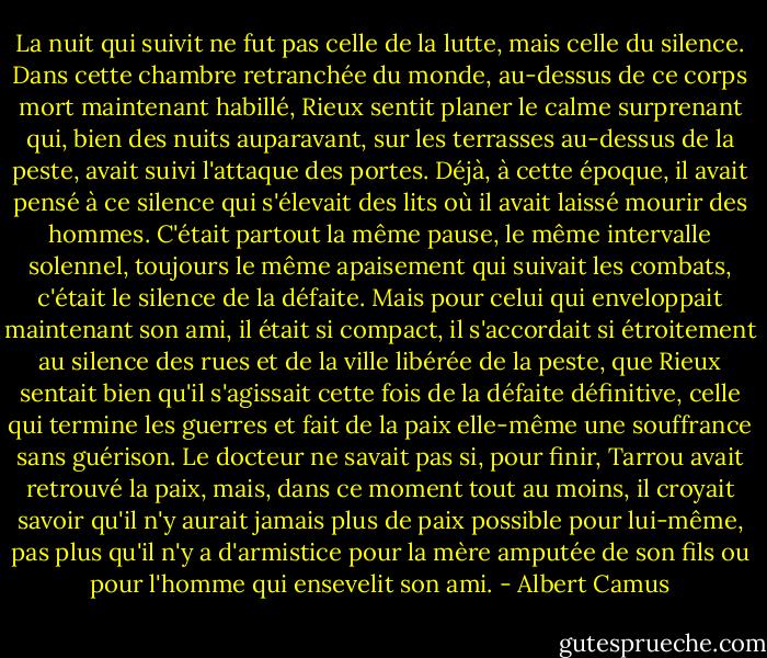 La nuit qui suivit ne fut pas celle de la lutte, mais celle du silence. Dans cette chambre retranchée du monde, au-dessus de ce corps mort maintenant habillé, Rieux sentit planer le calme surprenant qui, bien des nuits auparavant, sur les terrasses au-dessus de la peste, avait suivi l'attaque des portes. Déjà, à cette époque, il avait pensé à ce silence qui s'élevait des lits où il avait laissé mourir des hommes. C'était partout la même pause, le même intervalle solennel, toujours le même apaisement qui suivait les combats, c'était le silence de la défaite. Mais pour celui qui enveloppait maintenant son ami, il était si compact, il s'accordait si étroitement au silence des rues et de la ville libérée de la peste, que Rieux sentait bien qu'il s'agissait cette fois de la défaite définitive, celle qui termine les guerres et fait de la paix elle-même une souffrance sans guérison. Le docteur ne savait pas si, pour finir, Tarrou avait retrouvé la paix, mais, dans ce moment tout au moins, il croyait savoir qu'il n'y aurait jamais plus de paix possible pour lui-même, pas plus qu'il n'y a d'armistice pour la mère amputée de son fils ou pour l'homme qui ensevelit son ami. - Albert Camus