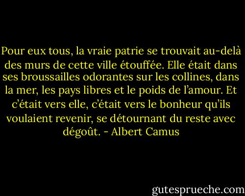 Pour eux tous, la vraie patrie se trouvait au-delà des murs de cette ville étouffée. Elle était dans ses broussailles odorantes sur les collines, dans la mer, les pays libres et le poids de l’amour. Et c’était vers elle, c’était vers le bonheur qu’ils voulaient revenir, se détournant du reste avec dégoût. - Albert Camus