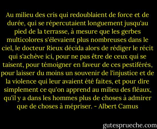 Au milieu des cris qui redoublaient de force et de durée, qui se répercutaient longuement jusqu'au pied de la terrasse, à mesure que les gerbes multicolores s'élevaient plus nombreuses dans le ciel, le docteur Rieux décida alors de rédiger le récit qui s'achève ici, pour ne pas être de ceux qui se taisent, pour témoigner en faveur de ces pestiférés, pour laisser du moins un souvenir de l'injustice et de la violence qui leur avaient été faites, et pour dire simplement ce qu'on apprend au milieu des fléaux, qu'il y a dans les hommes plus de choses à admirer que de choses à mépriser. - Albert Camus