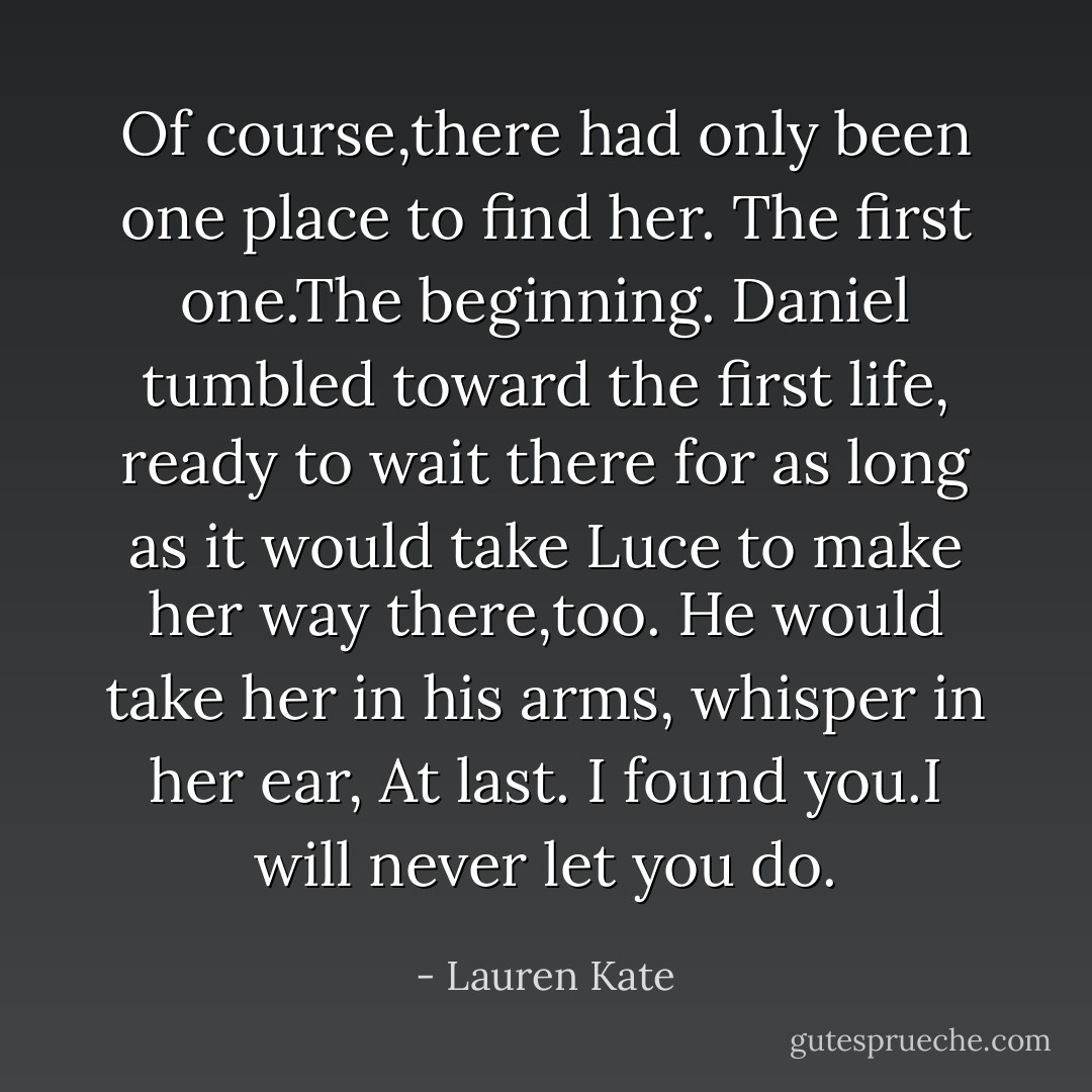 Of course,there had only been one place to find her.<br />The first one.The beginning.<br />Daniel tumbled toward the first life, ready to wait there for as long as it would take Luce to make her way there,too. He would take her in his arms, whisper in her ear, <i>At last. I found you.I will never let you do.</i> - Lauren Kate