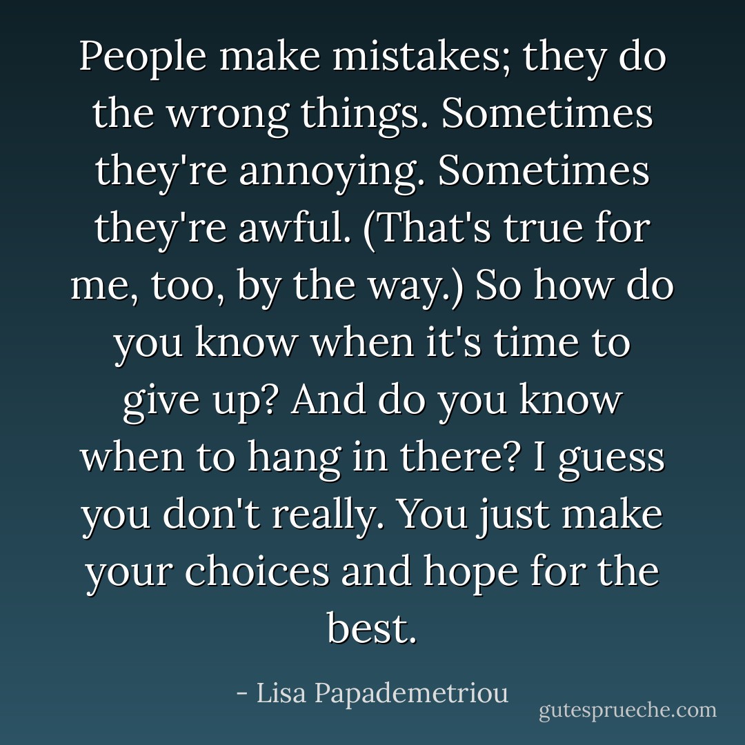People make mistakes; they do the wrong things. Sometimes they're annoying. Sometimes they're awful. (That's true for me, too, by the way.)<br />So how do you know when it's time to give up? And do you know when to hang in there? I guess you don't really. You just make your choices and hope for the best. - Lisa Papademetriou