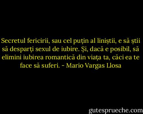 Secretul fericirii, sau cel puțin al liniștii, e să știi să desparți sexul de iubire. Și, dacă e posibil, să elimini iubirea romantică din viața ta, căci ea te face să suferi. - Mario Vargas Llosa