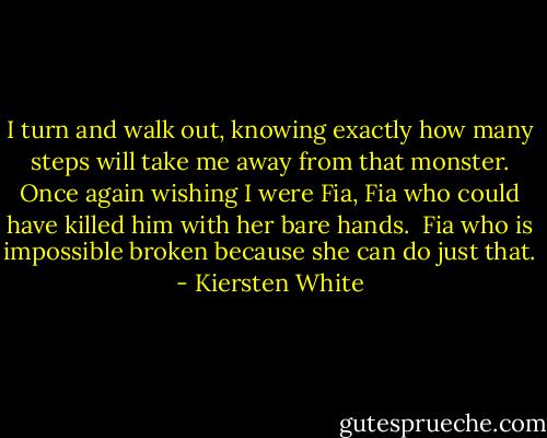 I turn and walk out, knowing exactly how many steps will take me away from that monster. Once again wishing I were Fia, Fia who could have killed him with her bare hands.<br /><br />Fia who is impossible broken because she can do just that. - Kiersten White