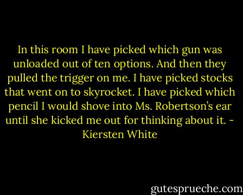 In this room I have picked which gun was unloaded out of ten options. And then they pulled the trigger on me. I have picked stocks that went on to skyrocket. I have picked which pencil I would shove into Ms. Robertson’s ear until she kicked me out for thinking about it. - Kiersten White
