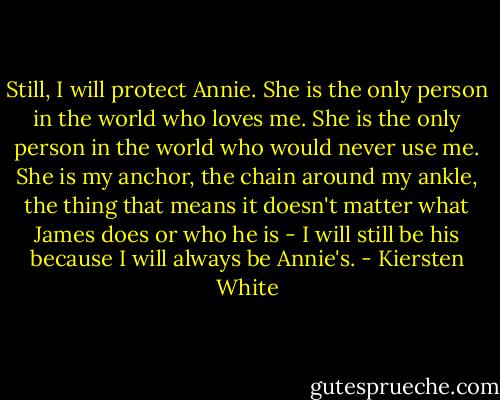 Still, I will protect Annie. She is the only person in the world who loves me. She is the only person in the world who would never use me. She is my anchor, the chain around my ankle, the thing that means it doesn't matter what James does or who he is - I will still be his because I will always be Annie's. - Kiersten White