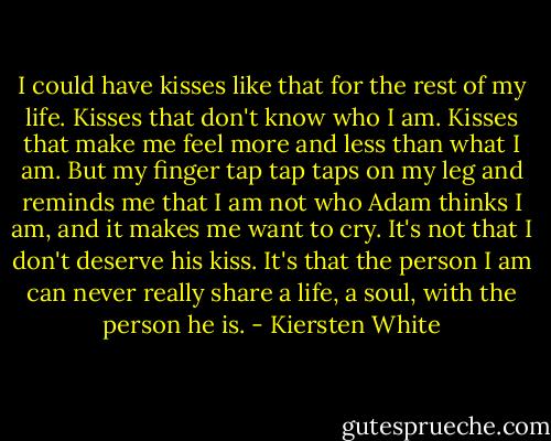 I could have kisses like that for the rest of my life. Kisses that don't know who I am. Kisses that make me feel more and less than what I am. But my finger tap tap taps on my leg and reminds me that I am not who Adam thinks I am, and it makes me want to cry. It's not that I don't deserve his kiss. It's that the person I am can never really share a life, a soul, with the person he is. - Kiersten White
