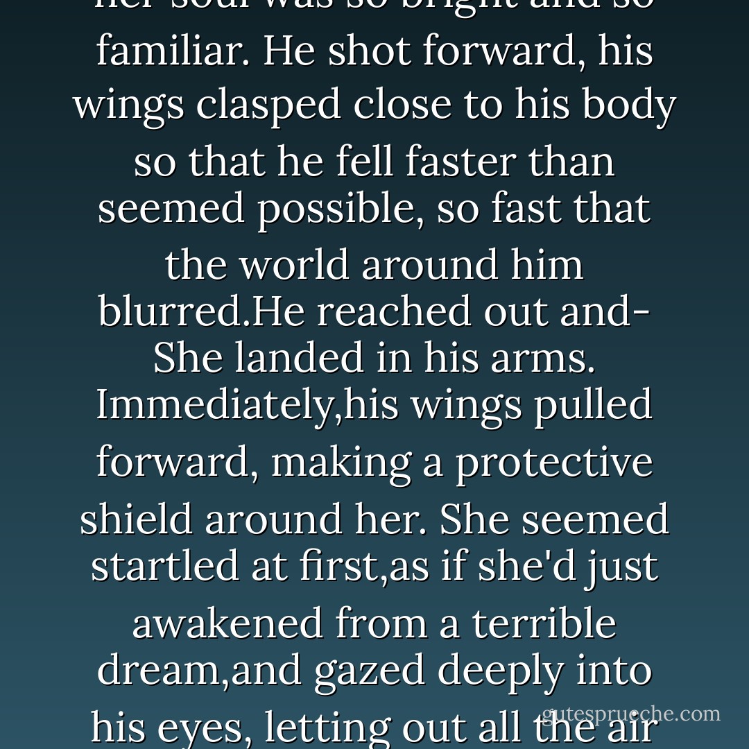 <i>Lucinda!</i>" he shouted,but the beast had already dropped her.<br />His whole world stopped.<br />Daniel did not see where Lucifer went after that because he was diving across the sky toward Luce. The burning of her soul was so bright and so familiar. He shot forward, his wings clasped close to his body so that he fell faster than seemed possible, so fast that the world around him blurred.He reached out and-<br />She landed in his arms.<br />Immediately,his wings pulled forward, making a protective shield around her. She seemed startled at first,as if she'd just awakened from a terrible dream,and gazed deeply into his eyes, letting out all the air in her lungs. She touched his cheek,ran her fingers across the tingling ridges of his wings.<br />"At last." He breathed into her, finding her lips.<br />"You found me," she whispered.<br />"Always. - Lauren Kate