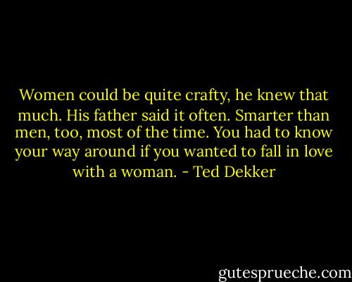 Women could be quite crafty, he knew that much. His father said it often. Smarter than men, too, most of the time. You had to know your way around if you wanted to fall in love with a woman. - Ted Dekker