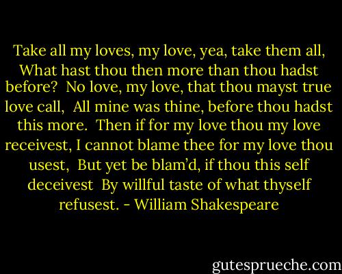 Take all my loves, my love, yea, take them all,<br />What hast thou then more than thou hadst before? <br />No love, my love, that thou mayst true love call, <br />All mine was thine, before thou hadst this more. <br />Then if for my love thou my love receivest,<br />I cannot blame thee for my love thou usest, <br />But yet be blam’d, if thou this self deceivest <br />By willful taste of what thyself refusest. - William Shakespeare