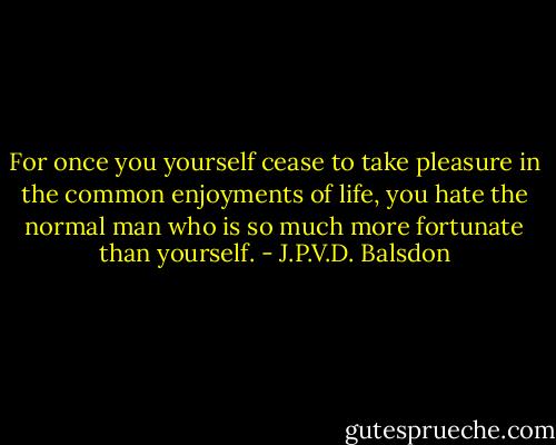For once you yourself cease to take pleasure in the common enjoyments of life, you hate the normal man who is so much more fortunate than yourself. - J.P.V.D. Balsdon