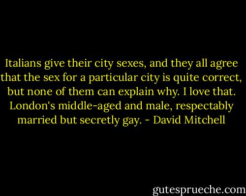 Italians give their city sexes, and they all agree that the sex for a particular city is quite correct, but none of them can explain why. I love that. London's middle-aged and male, respectably married but secretly gay. - David Mitchell