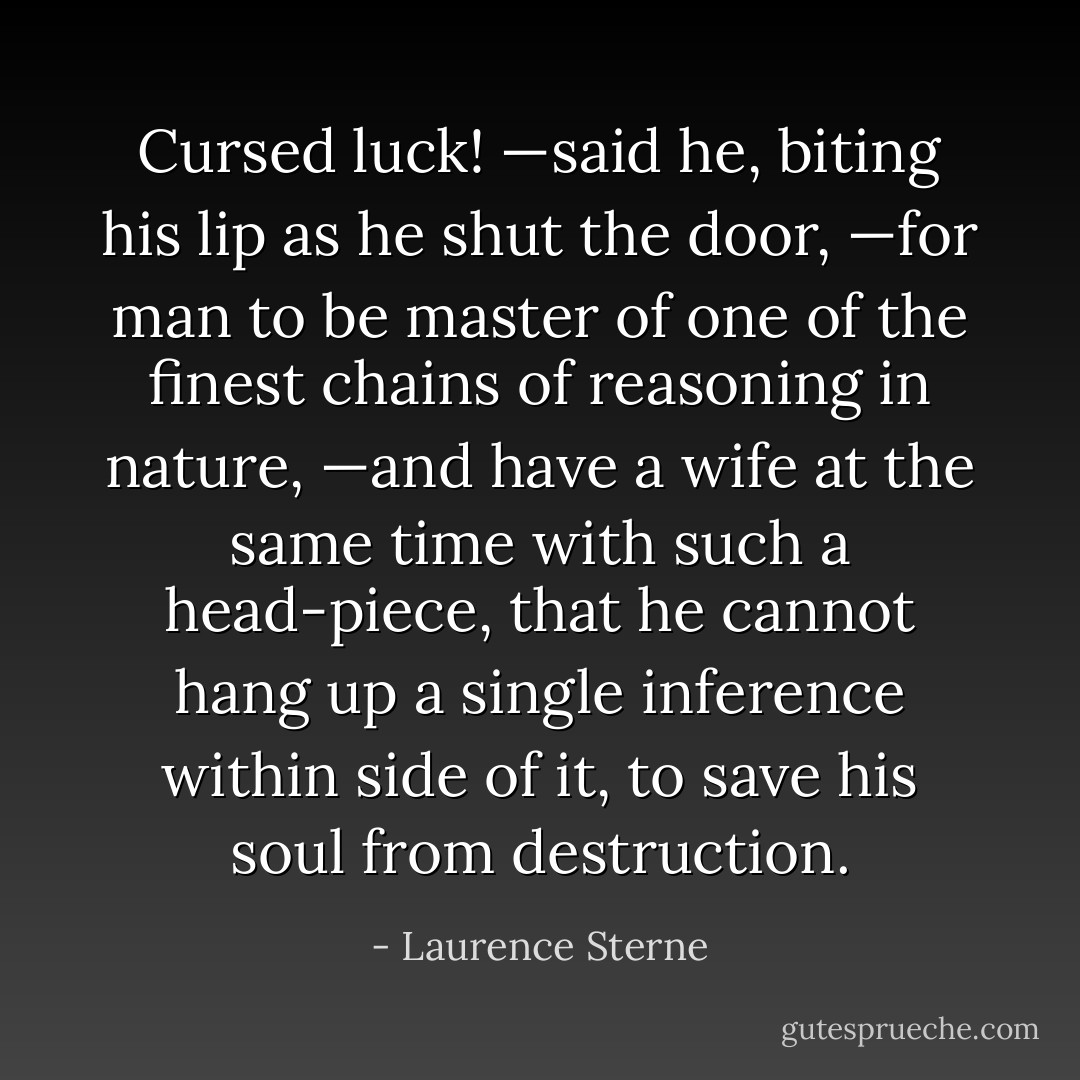 Cursed luck! —said he, biting his lip as he shut the door, —for man to be master of one of the finest chains of reasoning in nature, —and have a wife at the same time with such a head-piece, that he cannot hang up a single inference within side of it, to save his soul from destruction. - Laurence Sterne