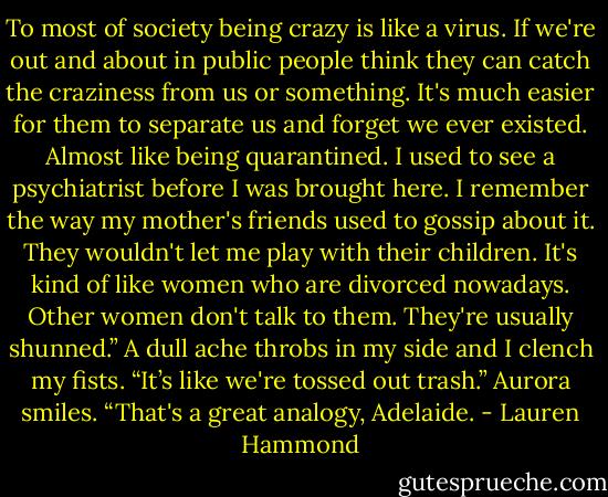 To most of society being crazy is like a virus. If we're out and about in public people think they can catch the craziness from us or something. It's much easier for them to separate us and forget we ever existed. Almost like being quarantined. I used to see a psychiatrist before I was brought here. I remember the way my mother's friends used to gossip about it. They wouldn't let me play with their children. It's kind of like women who are divorced nowadays. Other women don't talk to them. They're usually shunned.”<br />A dull ache throbs in my side and I clench my fists.<br />“It’s like we're tossed out trash.” Aurora smiles. “That's a great analogy, Adelaide. - Lauren Hammond