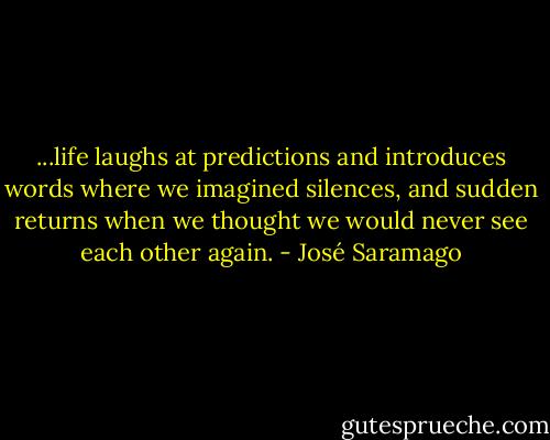 ...life laughs at predictions and introduces words where we imagined silences, and sudden returns when we thought we would never see each other again. - José Saramago