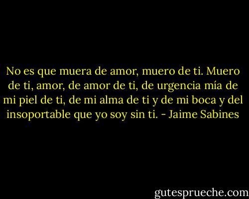 No es que muera de amor, muero de ti.<br />Muero de ti, amor, de amor de ti,<br />de urgencia mía de mi piel de ti,<br />de mi alma de ti y de mi boca<br />y del insoportable que yo soy sin ti. - Jaime Sabines