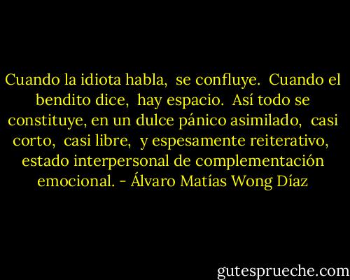 Cuando la idiota habla, <br />se confluye.<br /><br />Cuando el bendito dice, <br />hay espacio.<br /><br />Así todo se constituye,<br />en un dulce pánico asimilado, <br />casi corto, <br />casi libre, <br />y espesamente reiterativo, <br />estado interpersonal de complementación emocional. - Álvaro Matías Wong Díaz