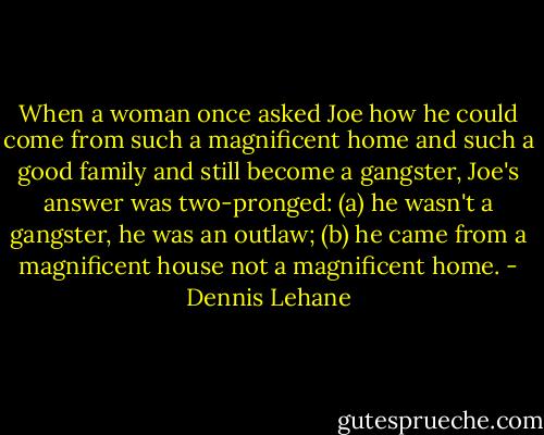 When a woman once asked Joe how he could come from such a magnificent home and such a good family and still become a gangster, Joe's answer was two-pronged: (a) he wasn't a gangster, he was an outlaw; (b) he came from a magnificent house not a magnificent home. - Dennis Lehane