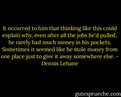 It occurred to him that thinking like this could explain why, even after all the jobs he'd pulled, he rarely had much money in his pockets. Sometimes it seemed like he stole money from one place just to give it away somewhere else. - Dennis Lehane