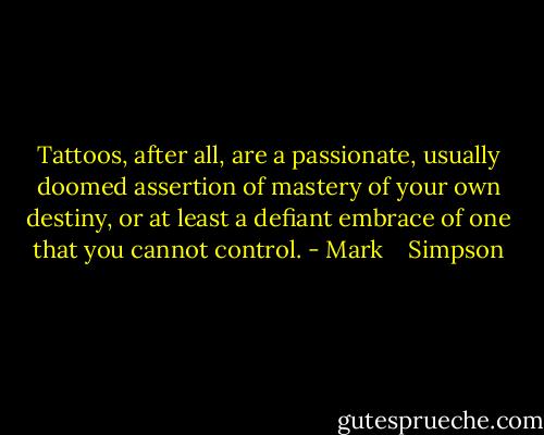 Tattoos, after all, are a passionate, usually doomed assertion of mastery of your own destiny, or at least a defiant embrace of one that you cannot control. - Mark    Simpson