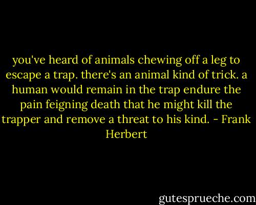 you've heard of animals chewing off a leg to escape a trap. there's an animal kind of trick. a human would remain in the trap endure the pain feigning death that he might kill the trapper and remove a threat to his kind. - Frank Herbert