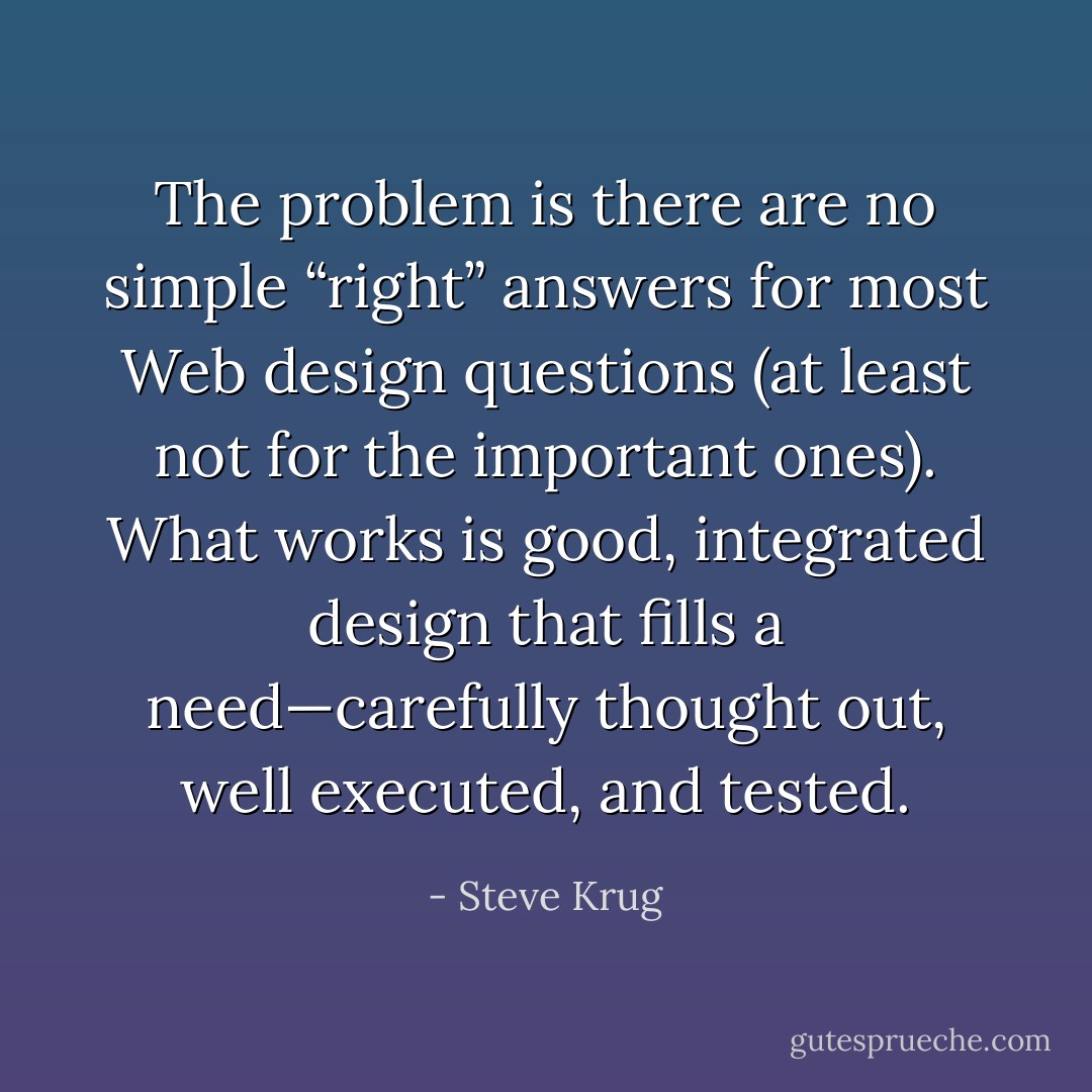 The problem is there are no simple “right” answers for most Web design questions (at least not for the important ones). What works is good, integrated design that fills a need—carefully thought out, well executed, and tested. - Steve Krug