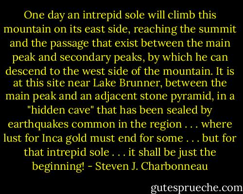 One day an intrepid sole will climb this mountain on its east side, reaching the summit and the passage that exist between the main peak and secondary peaks, by which he can descend to the west side of the mountain. It is at this site near Lake Brunner, between the main peak and an adjacent stone pyramid, in a "hidden cave" that has been sealed by earthquakes common in the region . . . where lust for Inca gold must end for some . . . but for that intrepid sole . . . it shall be just the beginning! - Steven J. Charbonneau