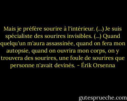 Mais je préfère sourire à l'intérieur. (...) Je suis spécialiste des sourires invisibles. (...) Quand quelqu'un m'aura assassinée, quand on fera mon autopsie, quand on ouvrira mon corps, on y trouvera des sourires, une foule de sourires que personne n'avait devinés. - Érik Orsenna