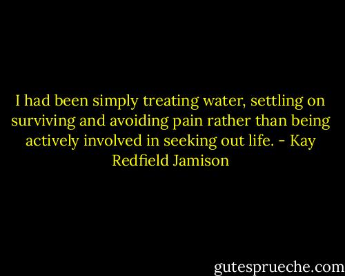 I had been simply treating water, settling on surviving and avoiding pain rather than being actively involved in seeking out life. - Kay Redfield Jamison