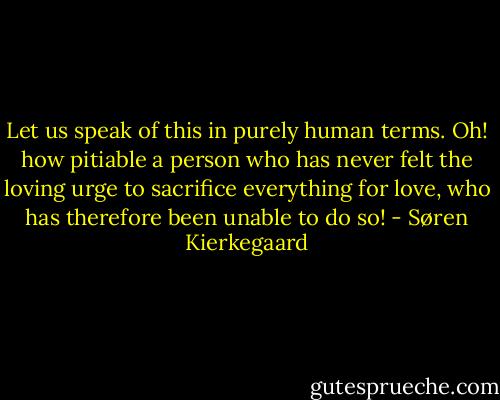Let us speak of this in purely human terms. Oh! how pitiable a person who has never felt the loving urge to sacrifice everything for love, who has therefore been unable to do so! - Søren Kierkegaard