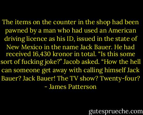 The items on the counter in the shop had been pawned by a man who had used an American driving licence as his ID, issued in the state of New Mexico in the name Jack Bauer. He had received 16,430 kronor in total. “Is this some sort of fucking joke?” Jacob asked. “How the hell can someone get away with calling himself Jack Bauer? Jack Bauer! The TV show? Twenty-four? - James Patterson