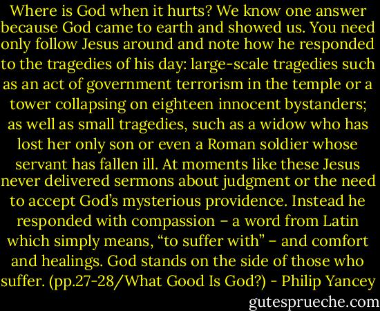 Where is God when it hurts? We know one answer because God came to earth and showed us. You need only follow Jesus around and note how he responded to the tragedies of his day: large-scale tragedies such as an act of government terrorism in the temple or a tower collapsing on eighteen innocent bystanders; as well as small tragedies, such as a widow who has lost her only son or even a Roman soldier whose servant has fallen ill. At moments like these Jesus never delivered sermons about judgment or the need to accept God’s mysterious providence. Instead he responded with compassion – a word from Latin which simply means, “to suffer with” – and comfort and healings. God stands on the side of those who suffer. (pp.27-28/What Good Is God?) - Philip Yancey
