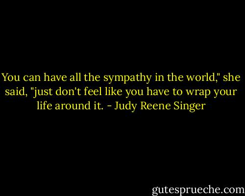 You can have all the sympathy in the world," she said, "just don't feel like you have to wrap your life around it. - Judy Reene Singer
