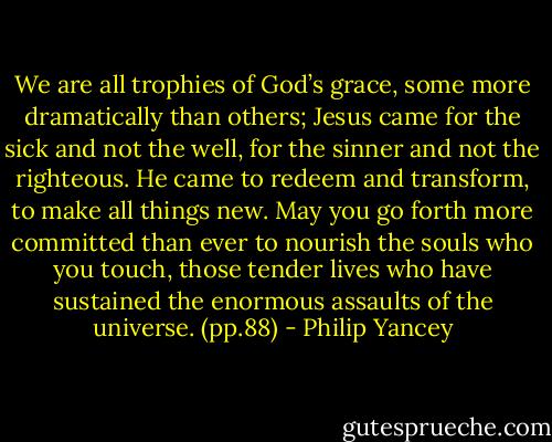 We are all trophies of God’s grace, some more dramatically than others; Jesus came for the sick and not the well, for the sinner and not the righteous. He came to redeem and transform, to make all things new. May you go forth more committed than ever to nourish the souls who you touch, those tender lives who have sustained the enormous assaults of the universe. (pp.88) - Philip Yancey
