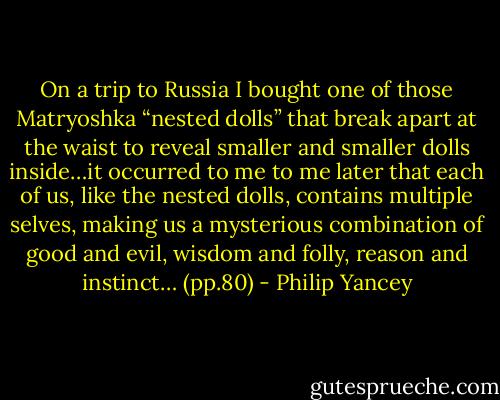 On a trip to Russia I bought one of those Matryoshka “nested dolls” that break apart at the waist to reveal smaller and smaller dolls inside…it occurred to me to me later that each of us, like the nested dolls, contains multiple selves, making us a mysterious combination of good and evil, wisdom and folly, reason and instinct… (pp.80) - Philip Yancey