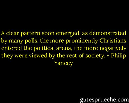 A clear pattern soon emerged, as demonstrated by many polls: the more prominently Christians entered the political arena, the more negatively they were viewed by the rest of society. - Philip Yancey