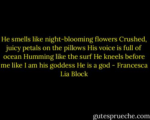 He smells like night-blooming flowers<br />Crushed, juicy petals on the pillows<br />His voice is full of ocean<br />Humming like the surf<br />He kneels before me like I am his goddess<br />He is a god - Francesca Lia Block