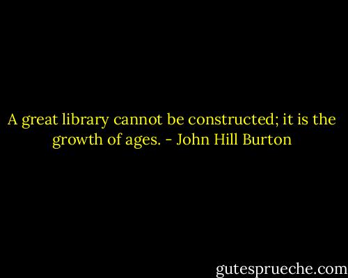 A great library cannot be constructed; it is the growth of ages. - John Hill Burton