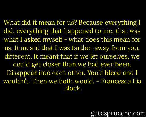 What did it mean for us? Because everything I did, everything that happened to me, that was what I asked myself - what does this mean for us. It meant that I was farther away from you, different. It meant that if we let ourselves, we could get closer than we had ever been. Disappear into each other. You’d bleed and I wouldn’t. Then we both would. - Francesca Lia Block