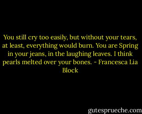 You still cry too easily, but without your tears, at least, everything would burn. You are Spring in your jeans, in the laughing leaves. I think pearls melted over your bones. - Francesca Lia Block
