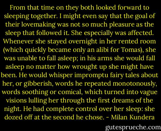 From that time on they both looked forward to sleeping together. I might even say that the goal of their lovemaking was not so much pleasure as the sleep that followed it. She especially was affected. Whenever she stayed overnight in her rented room (which quickly became only an alibi for Tomas), she was unable to fall asleep; in his arms she would fall asleep no matter how wrought up she might have been. He would whisper impromptu fairy tales about her, or gibberish, words he repeated monotonously, words soothing or comical, which turned into vague visions lulling her through the first dreams of the night. He had complete control over her sleep: she dozed off at the second he chose. - Milan Kundera