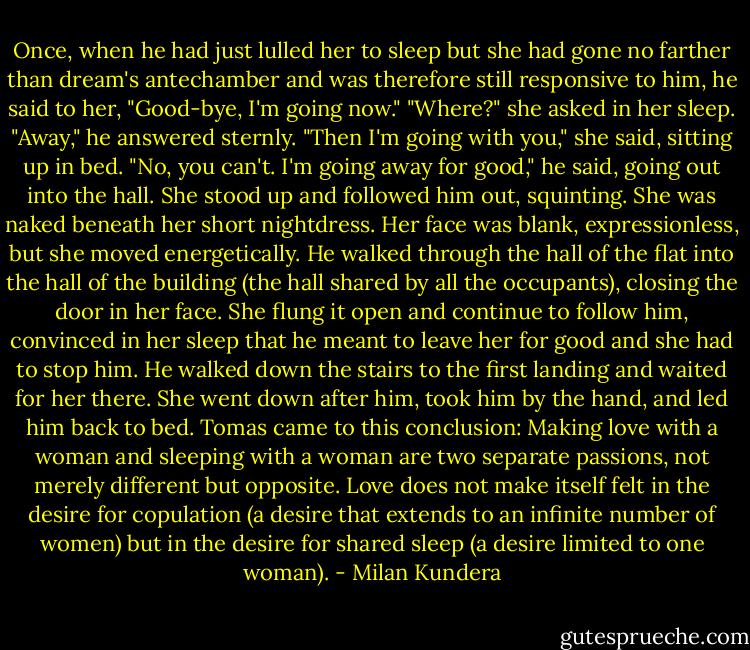 Once, when he had just lulled her to sleep but she had gone no farther than dream's antechamber and was therefore still responsive to him, he said to her, "Good-bye, I'm going now." "Where?" she asked in her sleep. "Away," he answered sternly. "Then I'm going with you," she said, sitting up in bed. "No, you can't. I'm going away for good," he said, going out into the hall. She stood up and followed him out, squinting. She was naked beneath her short nightdress. Her face was blank, expressionless, but she moved energetically. He walked through the hall of the flat into the hall of the building (the hall shared by all the occupants), closing the door in her face. She flung it open and continue to follow him, convinced in her sleep that he meant to leave her for good and she had to stop him. He walked down the stairs to the first landing and waited for her there. She went down after him, took him by the hand, and led him back to bed.<br />Tomas came to this conclusion: Making love with a woman and sleeping with a woman are two separate passions, not merely different but opposite. Love does not make itself felt in the desire for copulation (a desire that extends to an infinite number of women) but in the desire for shared sleep (a desire limited to one woman). - Milan Kundera